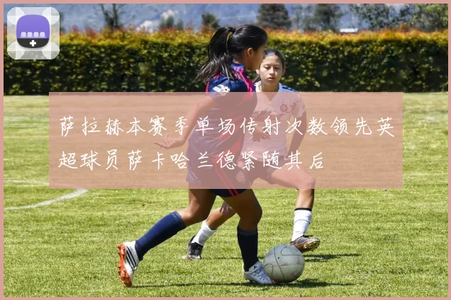 萨拉赫本赛季单场传射次数领先英超球员萨卡哈兰德紧随其后