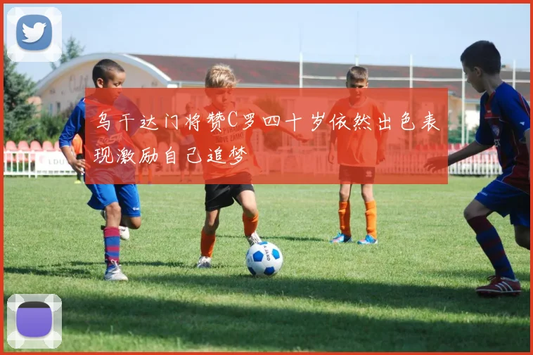 乌干达门将赞C罗四十岁依然出色表现激励自己追梦