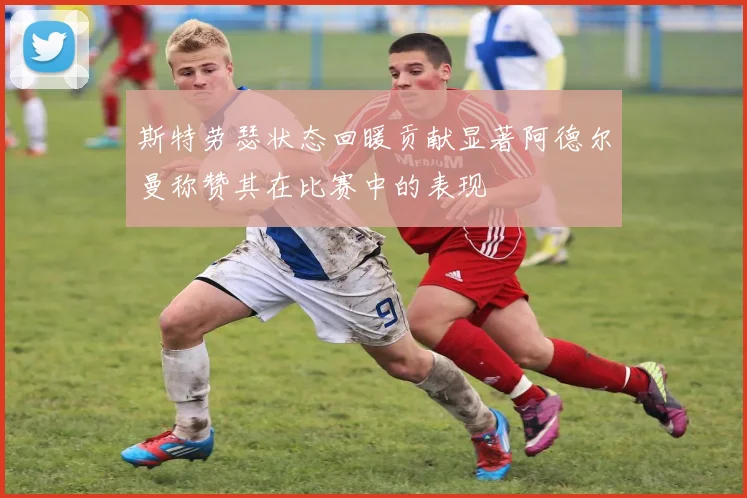 斯特劳瑟状态回暖贡献显著阿德尔曼称赞其在比赛中的表现