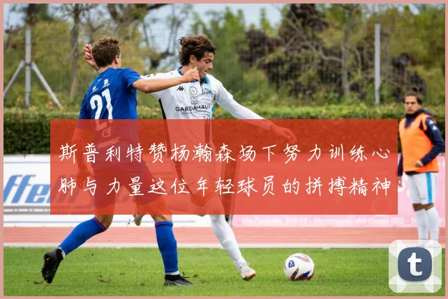 斯普利特赞杨瀚森场下努力训练心肺与力量这位年轻球员的拼搏精神值得认可