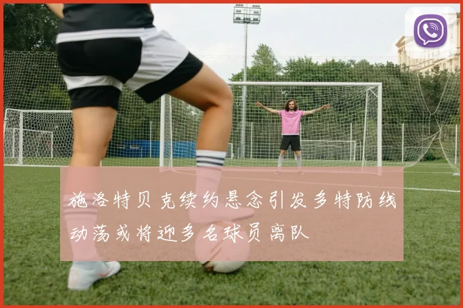施洛特贝克续约悬念引发多特防线动荡或将迎多名球员离队