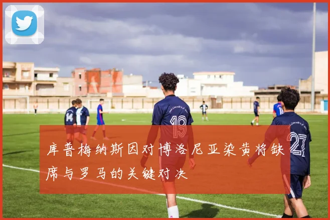 库普梅纳斯因对博洛尼亚染黄将缺席与罗马的关键对决