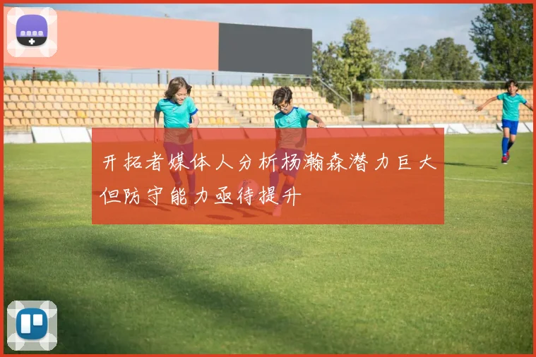 开拓者媒体人分析杨瀚森潜力巨大但防守能力亟待提升