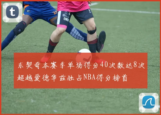 东契奇本赛季单场得分40次数达8次超越爱德华兹独占NBA得分榜首