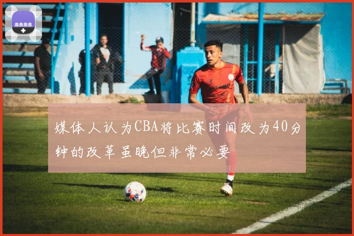 媒体人认为CBA将比赛时间改为40分钟的改革虽晚但非常必要