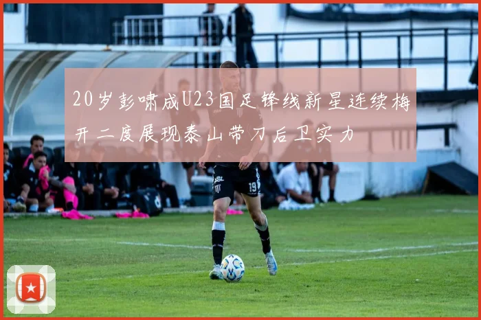 20岁彭啸成U23国足锋线新星连续梅开二度展现泰山带刀后卫实力