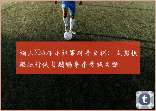 湖人NBA杯小组赛对手分析：灰熊快船独行侠与鹈鹕争夺晋级名额
