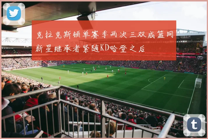 克拉克斯顿单赛季两次三双成篮网新星继承者紧随KD哈登之后