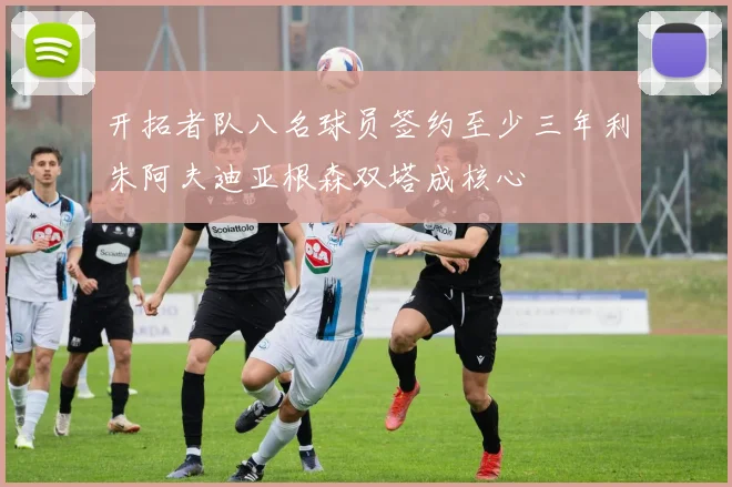 开拓者队八名球员签约至少三年利朱阿夫迪亚根森双塔成核心
