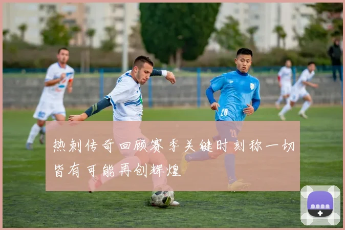 热刺传奇回顾赛季关键时刻称一切皆有可能再创辉煌