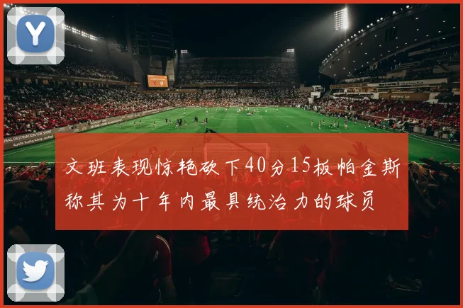 文班表现惊艳砍下40分15板帕金斯称其为十年内最具统治力的球员