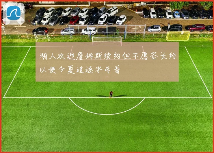 湖人欢迎詹姆斯续约但不愿签长约以便今夏追逐字母哥