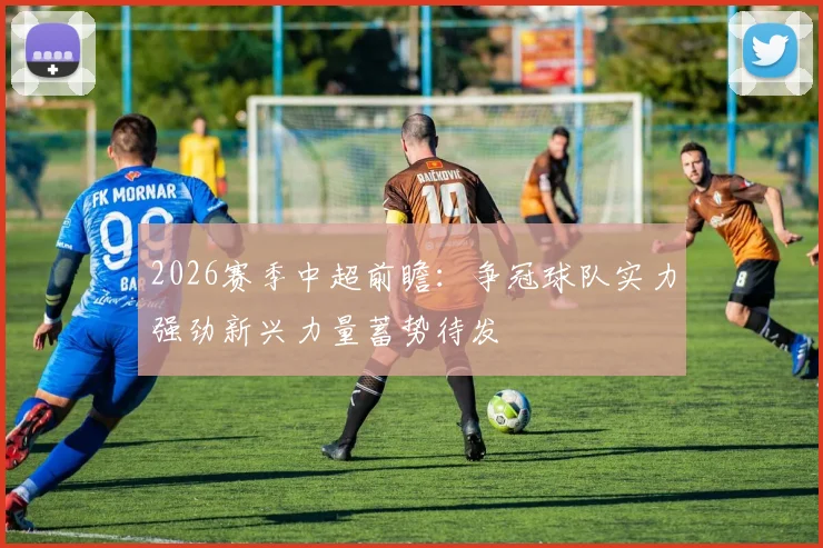 2026赛季中超前瞻：争冠球队实力强劲新兴力量蓄势待发