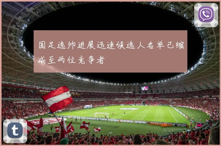 国足选帅进展迅速候选人名单已缩减至两位竞争者