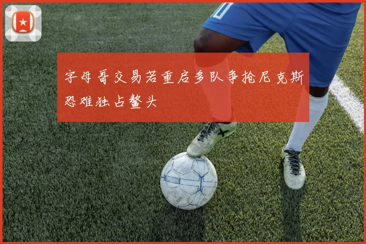 字母哥交易若重启多队争抢尼克斯恐难独占鳌头