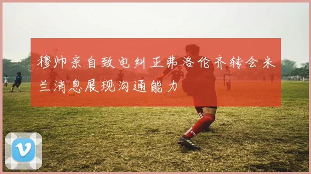 穆帅亲自致电纠正弗洛伦齐转会米兰消息展现沟通能力