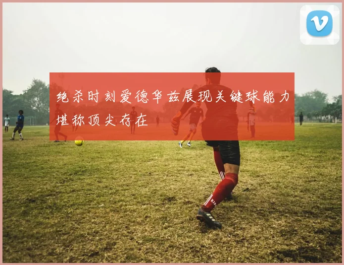 绝杀时刻爱德华兹展现关键球能力堪称顶尖存在