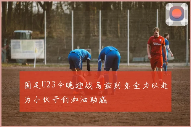 国足U23今晚迎战乌兹别克全力以赴为小伙子们加油助威