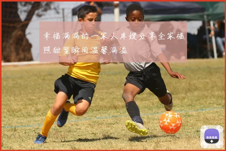 幸福满满的一家人库嫂分享全家福照甜蜜瞬间温馨满溢