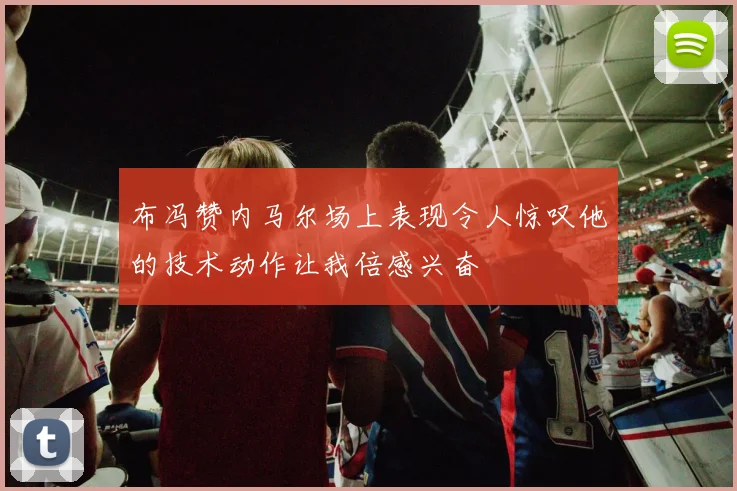 布冯赞内马尔场上表现令人惊叹他的技术动作让我倍感兴奋