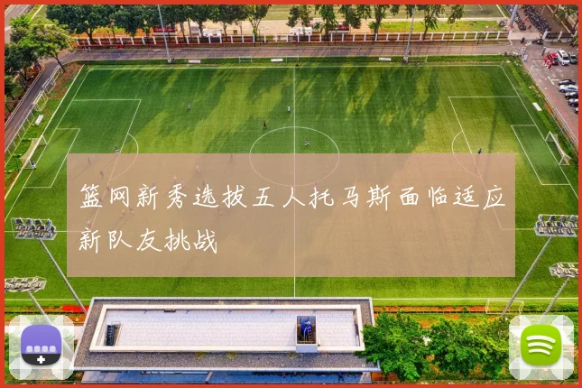 篮网新秀选拔五人托马斯面临适应新队友挑战
