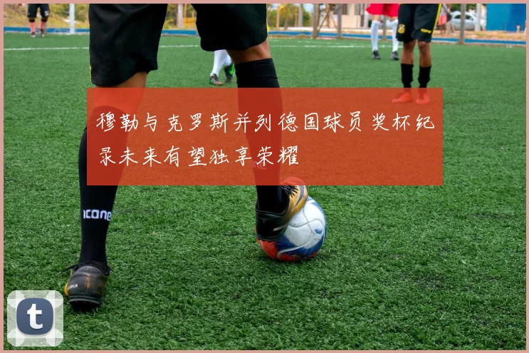 穆勒与克罗斯并列德国球员奖杯纪录未来有望独享荣耀