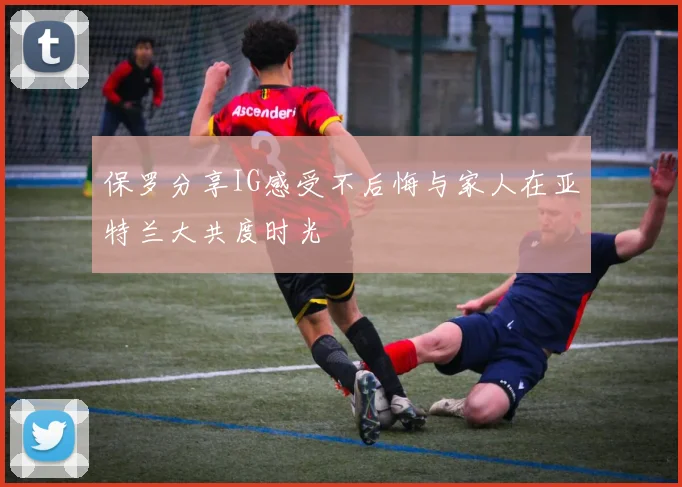保罗分享IG感受不后悔与家人在亚特兰大共度时光