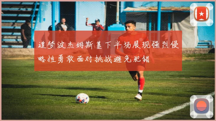 追梦波杰姆斯基下半场展现强烈侵略性勇敢面对挑战避免犯错