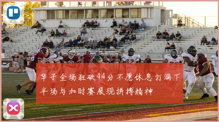 华子全场狂砍44分不愿休息打满下半场与加时赛展现拼搏精神